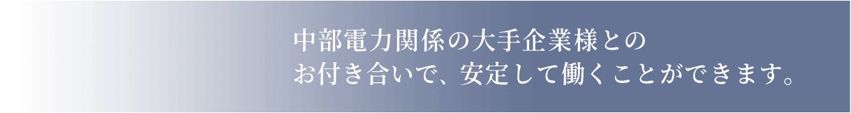 中部電力関係の大手企業様とのお付き合いで安定して働くことができます。